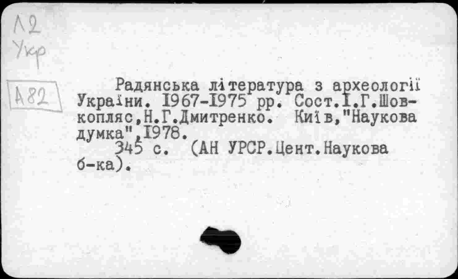 ﻿и
Радянська література з археології України. 1967-1975 рр. Сост.І.Г.Шов-копляс.Н.Г.Дмитренко. Киї в,"Наукова думка”,1978.
345 с. (АН УРСР.Цент.Наукова б-ка).